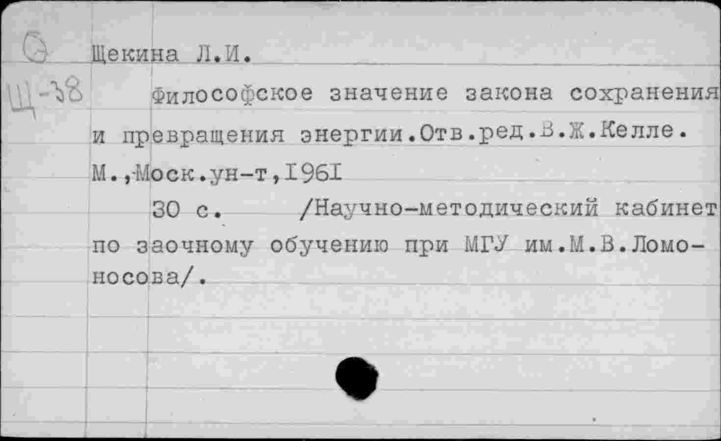 ﻿Щекина Л.И.
Философское значение закона сохранения и превращения энергии.Отв.ред.В.Ж.Келле. М.,-Моск, ун-т, 1961
30 с. /Научно-методический кабинет по заочному обучению при МГУ им.М.В.Ломоносов а/ .